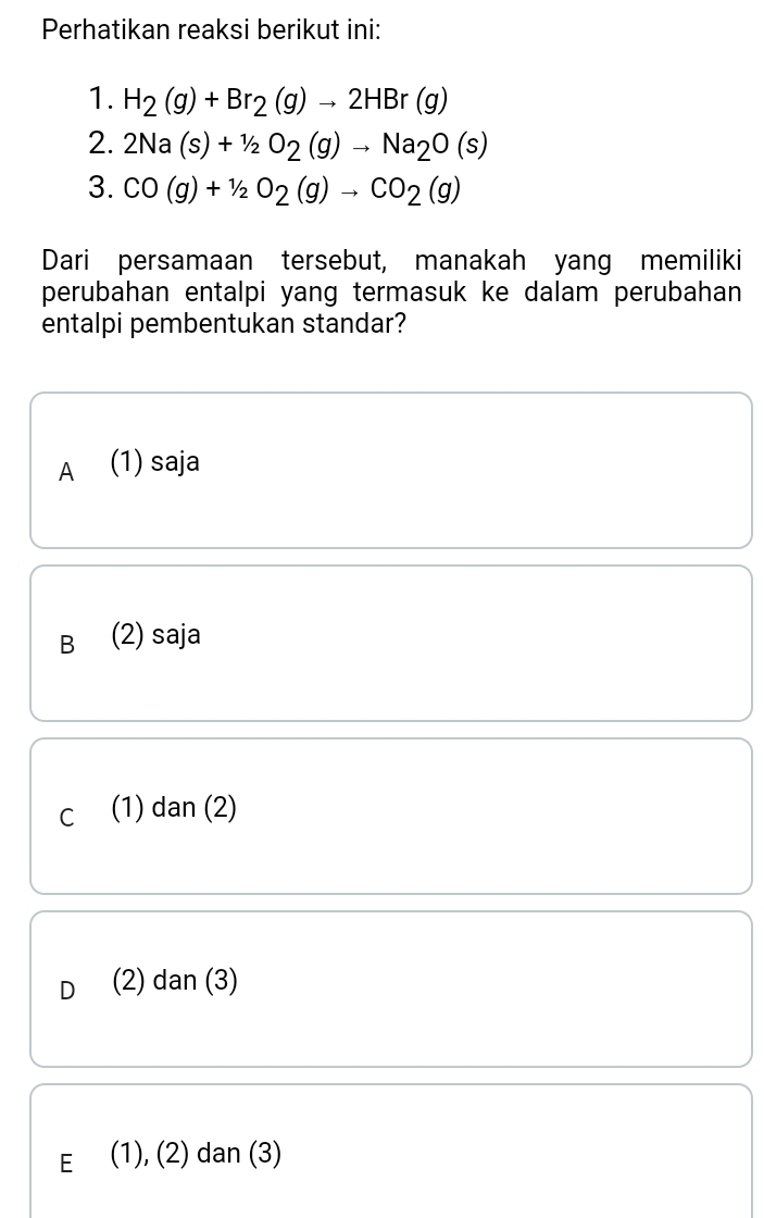 Perhatikan reaksi berikut ini:
1. H_2(g)+Br_2(g)to 2HBr(g)
2. 2Na(s)+1/2O_2(g)to Na_2O(s)
3. CO(g)+1/2O_2(g)to CO_2(g)
Dari persamaan tersebut, manakah yang memiliki
perubahan entalpi yang termasuk ke dalam perubahan
entalpi pembentukan standar?
A (1) saja
B (2) saja
c (1) dan (2)
D (2) dan (3)
E (1), (2) dan (3)