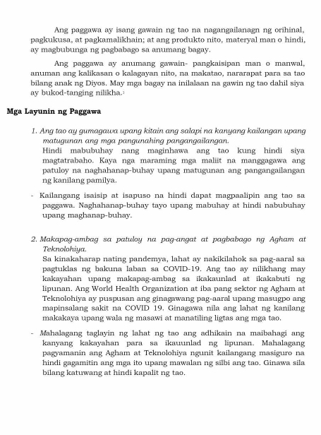 Ang paggawa ay isang gawain ng tao na nagangailanagn ng orihinal,
pagkukusa, at pagkamalikhain; at ang produkto nito, materyal man o hindi,
ay magbubunga ng pagbabago sa anumang bagay.
Ang paggawa ay anumang gawain- pangkaisipan man o manwal,
anuman ang kalikasan o kalagayan nito, na makatao, nararapat para sa tao
bilang anak ng Diyos. May mga bagay na inilalaan na gawin ng tao dahil siya
ay bukod-tanging nilikha.
Mga Layunin ng Paggawa
1. Ang tao ay gumagawa upang kitain ang salapi na kanyang kailangan upang
matugunan ang mga pangunahing pangangailangan.
Hindi mabubuhay nang maginhawa ang tao kung hindi siya
magtatrabaho. Kaya nga maraming mga maliit na manggagawa ang
patuloy na naghahanap-buhay upang matugunan ang pangangailangan
ng kanilang pamilya.
Kailangang isaisip at isapuso na hindi dapat magpaalipin ang tao sa
paggawa. Naghahanap-buhay tayo upang mabuhay at hindi nabubuhay
upang maghanap-buhay.
2. Makapag-ambag sa patuloy na pag-angat at pagbabago ng Agham at
Teknolohiya.
Sa kinakaharap nating pandemya, lahat ay nakikilahok sa pag-aaral sa
pagtuklas ng bakuna laban sa COVID-19. Ang tao ay nilikhang may
kakayahan upang makapag-ambag sa ikakaunlad at ikakabuti ng
lipunan. Ang World Health Organization at iba pang sektor ng Agham at
Teknolohiya ay puspusan ang ginagawang pag-aaral upang masugpo ang
mapinsalang sakit na COVID 19. Ginagawa nila ang lahat ng kanilang
makakaya upang wala ng masawi at manatiling ligtas ang mga tao.
Mahalagang taglayin ng lahat ng tao ang adhikain na maibahagi ang
kanyang kakayahan para sa ikauunlad ng lipunan. Mahalagang
pagyamanin ang Agham at Teknolohiya ngunit kailangang masiguro na
hindi gagamitin ang mga ito upang mawalan ng silbi ang tao. Ginawa sila
bilang katuwang at hindi kapalit ng tao.