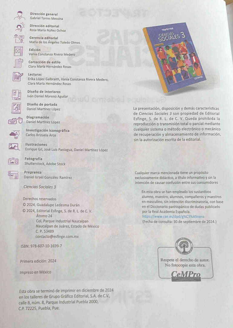 Dirección general
Gabriel Torres Messina
Dirección editorial
Rosa María Núñez Ochoa
Gerencia editorial
María de los Ángeles Toledo Olmos
Edición
Vania Constanza Rivera Medero
Corrección de estilo
Clara María Hernández Rosas
Lecturas
Erika López Galbraith, Vania Constanza Rivera Medero,
Clara María Hernández Rosas
Diseño de interiores
Iván Daniel Moreno Aguilar
Diseño de portada
Daniel Martínez López La presentación, disposición y demás características
de Cienciøs Sociales 3 son propiedad de Editorial
Diagramación Esfinge, S. de R. L. de C. V. Queda prohibida la
Daniel Martínez López reproducción o transmisión total o parcial mediante
Investigación iconográfica cualquier sistema o método electrónico o mecánico
Carlos Brizuela Arce de recuperación y almacenamiento de información,
sin la autorización escrita de la editorial.
Ilustraciones
Enrique Gil, José Luis Paniagua, Daniel Martínez López
Fotografía
Shutterstock, Adobe Stock
Preprensa Cualquier marca mencionada tiene un propósito
Daniel Israel González Ramírez exclusivamente didáctico, a título informativo y sin la
intención de causar confusión entre sus consumidores
Ciencias Sociales 3
En esta obra se han empleado los sustantivos
alumno, maestro, alumnos, compañeros y maestros
Derechos reservados en masculino, sin intención discriminatoria, con base
2024, Guadalupe Ledesma Durán en el Diccionario panhispánico de dudas publicado
2024, Editorial Esfinge, S. de R. L. de C. V. por la Real Academia Española.
Átomo 24 https://www.rae.es/dpd/g%C3%A9nero
Col. Parque Industrial Naucalpan (Fecha de consulta: 30 de septiembre de 2024.)
Naucalpan de Juárez, Estado de México
C. P. 53489
contacto@esfinge.com.mx
ISBN: 978-607-10-1699-7
Primera edición: 2024 Respete el derecho de autor.
No fotocopie esta obra.
Impreso en México CeMPro
Esta obra se terminó de imprimir en diciembre de 2024
en los talleres de Grupo Gráfico Editorial, S.A. de C.V.,
calle B, núm. 8, Parque Industrial Puebla 2000,
C.P. 72225, Puebla, Pue.