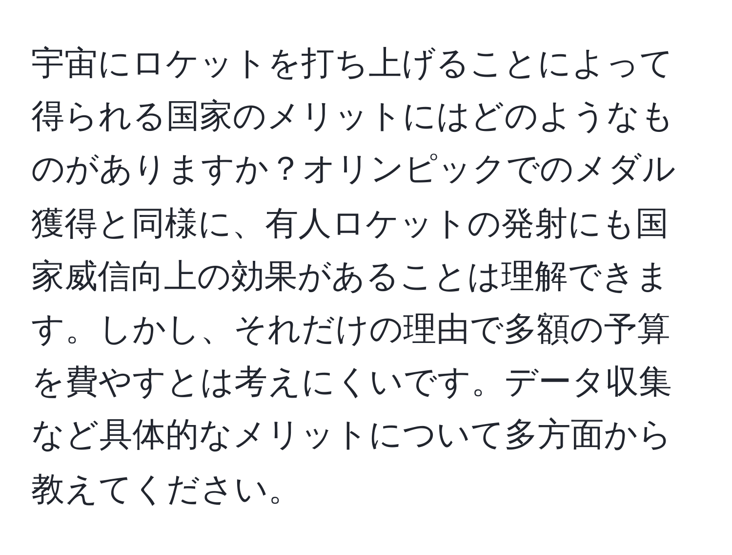 宇宙にロケットを打ち上げることによって得られる国家のメリットにはどのようなものがありますか？オリンピックでのメダル獲得と同様に、有人ロケットの発射にも国家威信向上の効果があることは理解できます。しかし、それだけの理由で多額の予算を費やすとは考えにくいです。データ収集など具体的なメリットについて多方面から教えてください。