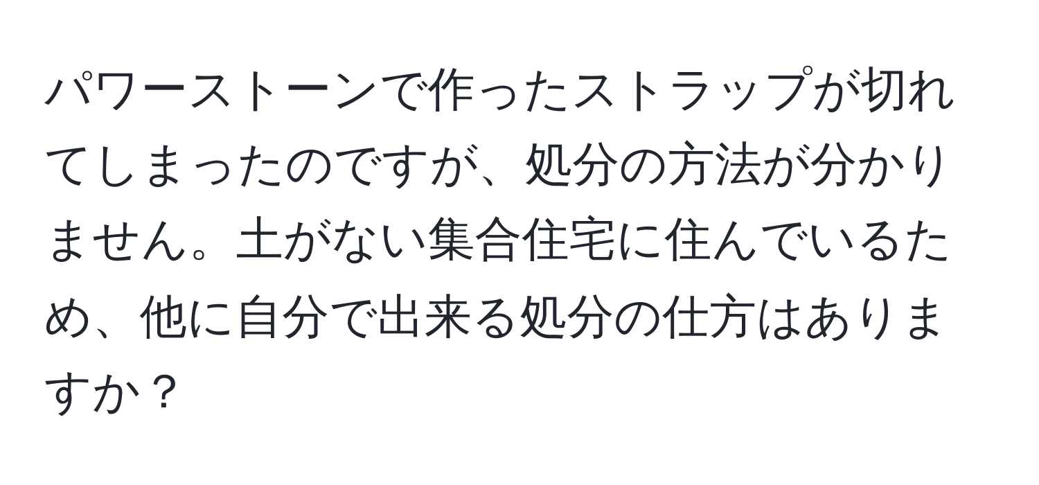 パワーストーンで作ったストラップが切れてしまったのですが、処分の方法が分かりません。土がない集合住宅に住んでいるため、他に自分で出来る処分の仕方はありますか？