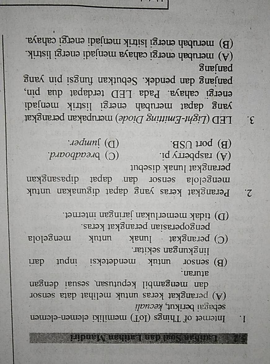 Latihan Soal dan Latihan Mandiri
1. Internet of Things (IoT) memiliki elemen-elemen
sebagai berikut, kecuali
(A) perangkat keras untuk melihat data sensor
dan mengambil keputusan sesuai dengan 
aturan.
(B) sensor untuk mendeteksi input dari
lingkungan sekitar.
(C) perangkat lunak untuk mengelola
pengoperasian perangkat keras.
(D) tidak memerlukan jaringan internet.
2. Perangkat keras yang dapat digunakan untuk
mengelola sensor dan dapat dipasangkan
perangkat lunak disebut
(A) raspberry pi. (C) breadboard.
(B) port USB. (D) jumper.
3. LED (Light-Emitting Diode) merupakan perangkat
yang dapat merubah energi listrik menjadi
energi cahaya. Pada LED terdapat dua pin,
panjang dan pendek. Sebutkan fungsi pin yang
panjang
(A) merubah energi cahaya menjadi energi listrik.
(B) merubah energi lsitrik menjadi energi cahaya.