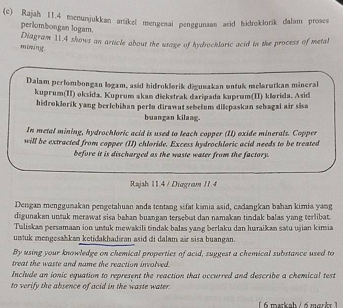 Rajah I1.4 menunjukkan artikel mengenai penggunaan asid hidroklorik dalam proses 
perlombongan logam. 
Diagram 11.4 shows an article about the usage of hydrochloric acid in the process of metal 
mining. 
Dalam perlombongan logam, asid hidroklorik digunakan untuk melarutkan mineral 
kuprum(II) oksida. Kuprum akan diekstrak daripada kuprum(II) klorida. Asid 
hidroklorik yang berlebihan perlu dirawat sebelum dilepaskan sebagai air sisa 
buangan kilang. 
In metal mining, hydrochloric acid is used to leach copper (II) oxide minerals. Copper 
will be extracted from copper (II) chloride. Excess hydrochloric acid needs to be treated 
before it is discharged as the waste water from the factory. 
Rajah 11.4 / Diagram 11.4 
Dengan menggunakan pengetahuan anda tentang sifat kimia asid, cadangkan bahan kimia yang 
digunakan untuk merawat sisa bahan buangan tersebut dan namakan tindak balas yang terlibat. 
Tuliskan persamaan ion untuk mewakili tindak balas yang berlaku dan huraikan satu ujian kimia 
untuk mengesahkan ketidakhadiran asid di dalam air sisa buangan. 
By using your knowledge on chemical properties of acid, suggest a chemical substance used to 
treat the waste and name the reaction involved. 
Include an ionic equation to represent the reaction that occurred and describe a chemical test 
to verify the absence of acid in the waste water. 
[ 6 markah / 6 marks 1