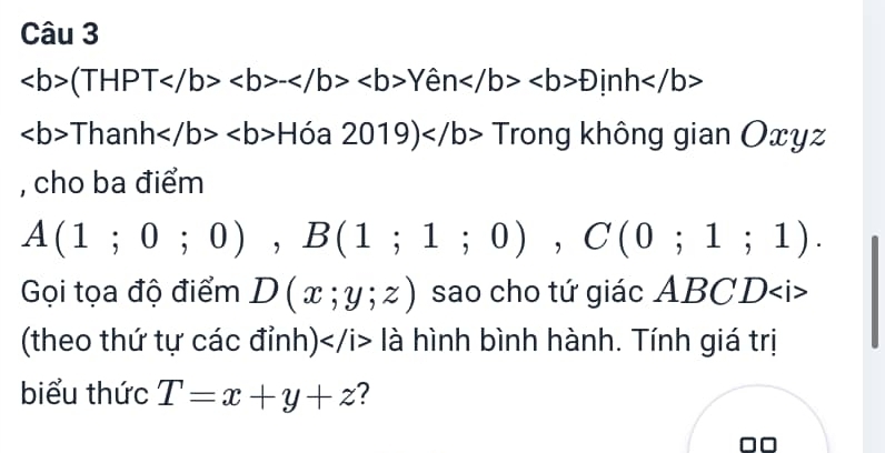 (THPT-Yhat enDinh
ThanhHdelta a2019)Trc ông không gian Oxy 12 
, cho ba điểm
A(1;0;0), B(1;1;0), C(0;1;1). 
Gọi tọa độ điểm D(x;y;z) sao cho tứ giác ABCD
(theo thứ tự các đỉnh) là hình bình hành. Tính giá trị 
biểu thức T=x+y+z ?