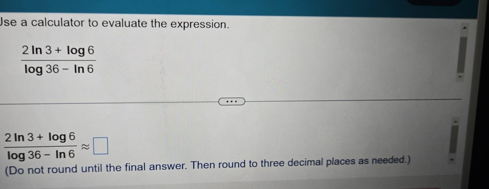 Jse a calculator to evaluate the expression.
 (2ln 3+log 6)/log 36-ln 6 
 (2ln 3+log 6)/log 36-ln 6 approx □
(Do not round until the final answer. Then round to three decimal places as needed.)