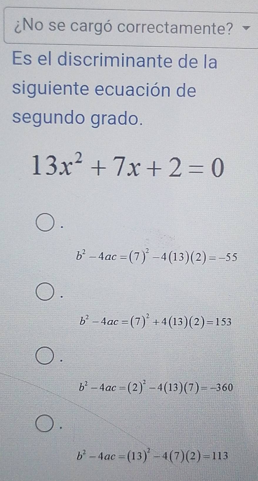 ¿No se cargó correctamente?
Es el discriminante de la
siguiente ecuación de
segundo grado.
13x^2+7x+2=0
b^2-4ac=(7)^2-4(13)(2)=-55
b^2-4ac=(7)^2+4(13)(2)=153
b^2-4ac=(2)^2-4(13)(7)=-360
b^2-4ac=(13)^2-4(7)(2)=113