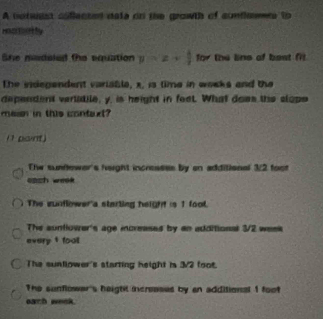 A noteest coflected nate on the grawth of confleens to
Hoatoatly
She madeled the equation y=x+ b/x  for the lins of best fit
The indegendent variatle, x, is time in weoks and the
dependent vertatile, y, is height in feet. What does the clope
masn in this context?
i1 point)
The sunflower's height incressss by en additional 3/2 foot
each week.
The sunflower a starting height is 1 fool.
The suntlower's age increases by an additional 3/2 week
every t foul
The suntlower's starting height in 3/2 foot.
The sunflower's height increases by an additional 1 foot
each week.