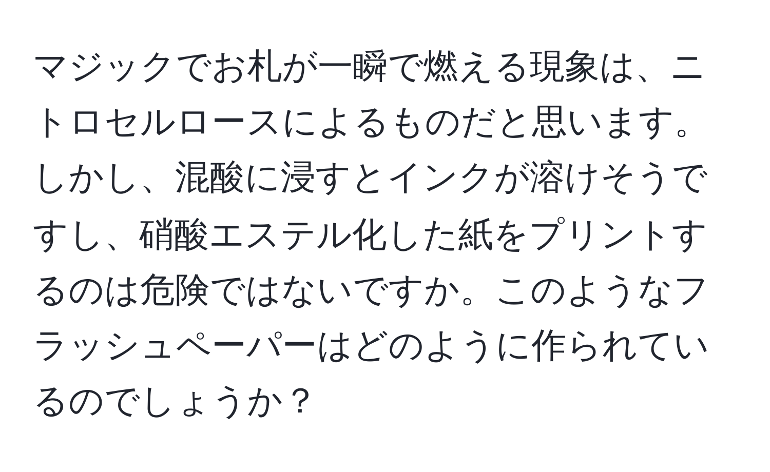 マジックでお札が一瞬で燃える現象は、ニトロセルロースによるものだと思います。しかし、混酸に浸すとインクが溶けそうですし、硝酸エステル化した紙をプリントするのは危険ではないですか。このようなフラッシュペーパーはどのように作られているのでしょうか？