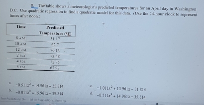 The table shows a meteorologist's predicted temperatures for an April day in Washington
D.C. Use quadratic regression to find a quadratic model for this data. (Use the 24-hour clock to represent
times after noon.)
a. -0.511x^2-14.961x+35814 c -1.011x^2+13.961x-31814
b. -0.011x^2+15.961x-39.814 d. -0.511x^2+14.961x-35.814
at Presictians Oe   Editor Seggestióra Showing