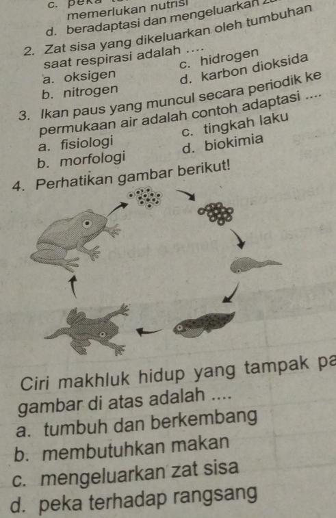 c. peka
memerlukan nutris
d. beradaptasi dan mengeluarkan 
2. Zat sisa yang dikeluarkan oleh tumbuhan
saat respirasi adalah ....
c. hidrogen
a. oksigen d. karbon dioksida
b. nitrogen
3. Ikan paus yang muncul secara periodik ke
permukaan air adalah contoh adaptasi ....
c. tingkah laku
a. fisiologi
d. biokimia
b. morfologi
4ikan gambar berikut!
Ciri makhluk hidup yang tampak pa
gambar di atas adalah ....
a. tumbuh dan berkembang
b. membutuhkan makan
c. mengeluarkan zat sisa
d. peka terhadap rangsang