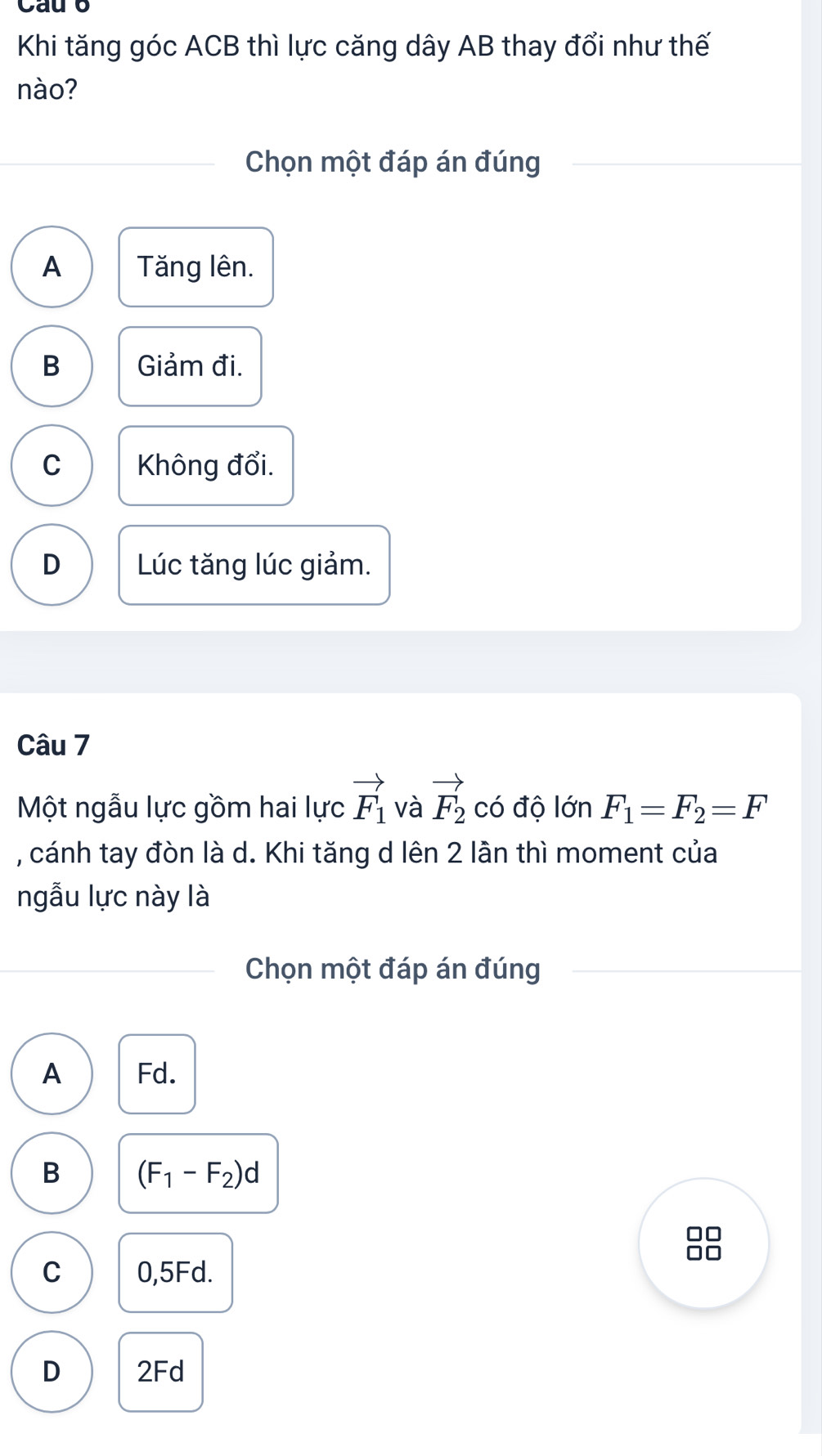 Cau b
Khi tăng góc ACB thì lực căng dây AB thay đổi như thế
nào?
Chọn một đáp án đúng
A Tăng lên.
B Giảm đi.
C Không đổi.
D Lúc tăng lúc giảm.
Câu 7
Một ngẫu lực gồm hai lực vector F_1 và vector F_2 có độ lớn F_1=F_2=F
, cánh tay đòn là d. Khi tăng d lên 2 lần thì moment của
ngẫu lực này là
Chọn một đáp án đúng
A Fd.
B (F_1-F_2)d
C 0,5Fd.
D 2Fd