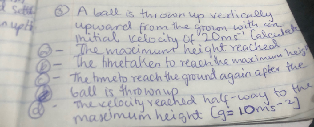 settn ⑤ A ball is thrown up vertically 
n uply upwardl from the grown with an 
mitial celocity of 20ms^(-1) Calculate 
The maxeimunt height reached 
_The hmetaken to reach the maximum heis 
O The timeto reach the ground again after the 
ball is thrown up 
The celocity reached half-way to the 
maseimum height (g=10ms^(-2))