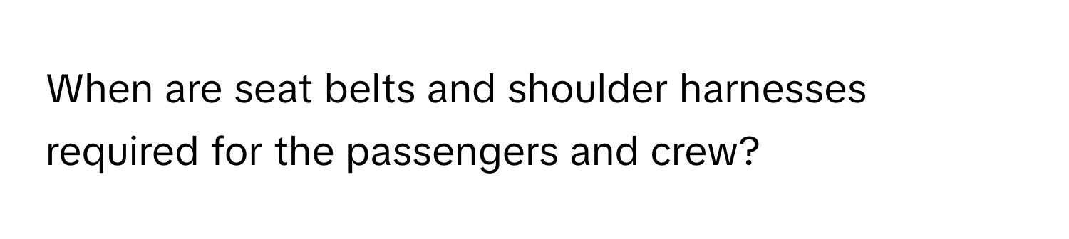 When are seat belts and shoulder harnesses required for the passengers and crew?