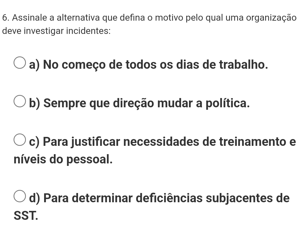 Assinale a alternativa que defina o motivo pelo qual uma organização
deve investigar incidentes:
a) No começo de todos os dias de trabalho.
b) Sempre que direção mudar a política.
c) Para justificar necessidades de treinamento e
níveis do pessoal.
d) Para determinar deficiências subjacentes de
SST.