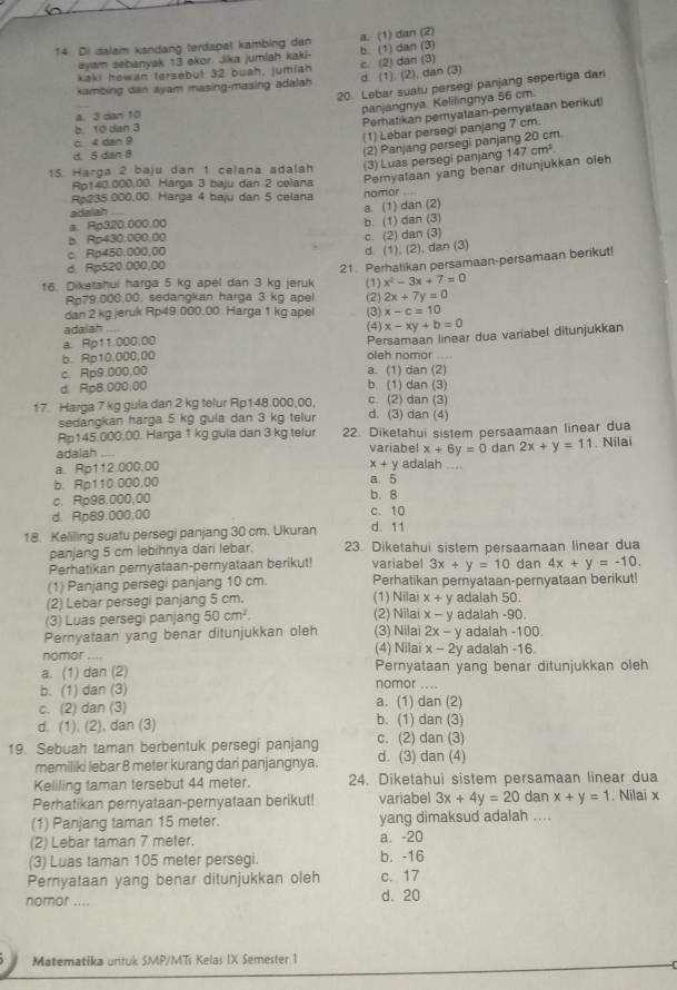 Di dalaim kandang terdapat kambing dan a. (1) dan (2)
ayam sebanyak 13 ekor. Jika jumlah kaki-
kaki howan tersebut 32 buah, jumiah b. (1) dan (3)
kambing dan ayam masing-masing adalah d. (1). (2), dan (3) c. (2) dan (3)
_
20. Lebar suatu persegi panjang sepertiga dari
panjangnya. Kelilingnya 56 cm.
Perhatikan pernyataan-pernyataan berikut!
a. 3 dan 10
b. 10 dan 3
c. 4 dan 9
(1) Lebar persegi panjang 7 cm.
d. 5 dan B
(2) Panjang persegi panjang 20 cm
15. Harga 2 baju dan 1 celana adalah (3) Luas persegi panjang 147cm^2.
Ap140.000,00. Harga 3 baju dan 2 celana Pernyataan yang benar ditunjukkan oleh
Rp235.000,00. Harga 4 baju dan 5 celana nomor 
ada ah
a. (1) dan (2)
a. Rp320.000.00
b. (1) dan (3)
b. Rp430,000,00
c. Rp450.000.00 c. (2) dan (3)
d. (1), (2), dan (3)
d. Rp520.000,00
21. Perhatikan persamaan-persamaan berikut!
16. Diketahui harga 5 kg apel dan 3 kg jeruk (1) x^2-3x+7=0
Ro79.000.00, sedangkan harga 3 kg apel (2) 2x+7y=0
dan 2 kg jeruk Rp49.000.00. Harga 1 kg apel (3) x-c=10
adalah ....
Persamaan linear dua variabel ditunjukkan
a. Rp11.000,00 (4) x-xy+b=0
b. Rp10.000,00 oleh nomor
c. Rp9.000.00 a. (1) dan (2)
d. Rp8.000.00 b. (1) dan (3)
17 Harga 7 kg gula dan 2 kg telur Rp148.000,00, d. (3) dan (4) c. (2) dan (3)
sedangkan harga 5 kg gula dan 3 kg telur
Ap145.000,00. Harga 1 kg gula dan 3 kg telur 22. Diketahui sistem persaamaan linear dua
adalah .... variabel x+6y=0 dan 2x+y=11. Nilai
x+y
a. Rp112.000,00 adalah .
b. Rp110.000,00
a 5
c. Rp98.000,00 b. 8
d. Rp89.000.00 c. 10
18. Keliling suatu persegi panjang 30 cm. Ukuran d. 11
panjang 5 cm lebihnya dari lebar. 23. Diketahui sistem persaamaan linear dua
Perhatikan pernyataan-pernyataan berikut! variabel 3x+y=10 dan 4x+y=-10.
(1) Panjang persegi panjang 10 cm. Perhatikan pernyataan-pernyataan berikut!
(2) Lebar persegi panjang 5 cm. (1) Nilai x+y adalah 50.
(3) Luas persegi panjang 50cm^2. (2) Nilai x-y adalah -90.
Pernyataan yang benar ditunjukkan oleh (3) Nilai 2x-y adalah -100.
nomor_ (4) Nilai x-2y adalah -16.
a. (1) dan (2) Pernyataan yang benar ditunjukkan oleh
b. (1) dan (3) nomor_
c. (2) dan (3) a. (1) dan (2)
d. (1). (2), dan (3) b. (1) dan (3)
19. Sebuah taman berbentuk persegi panjang c. (2) dan (3)
memiliki lebar B meter kurang dari panjangnya. d. (3) dan (4)
Keliling taman tersebut 44 meter. 24. Diketahui sistem persamaan linear dua
Perhatikan pernyataan-pernyataan berikut! variabel 3x+4y=20 dan x+y=1. Nilai x
(1) Panjang taman 15 meter. yang dimaksud adalah ....
(2) Lebar taman 7 meter. a. -20
(3) Luas taman 105 meter persegi. b. -16
Pernyataan yang benar ditunjukkan oleh c. 17
nomor .... d. 20
Matematika untuk SMP/MTs Kelas IX Semester 1