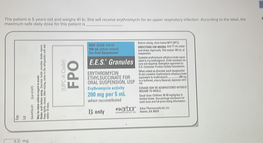 The patient is 5 years old and weighs 41 lb. She will receive erythromycin for an upper respiratory infection. According to the label, the 
maximum safe daily dose for this patient is 
Before mixing, store below 85°F (30°C). 
NDC 24338-134-02 DIRECTIONS FOR MIXING: Add 77 mL war
100 mL (when mixed) 
For Oral Suspension and shake vigorously. This makes 100 mL. of 
suspension 
Contains erythromysin ethylsuccinate equiy 
. 8 E.E.S." Granules sure not nequired; exemption approved by 
alent to 4gerythrogycin. Child resistant clo 
U.S. Consumer Product Safety Commission 
When mixed as directed, each teaspoonful 
ERYTHROMYCIN (5 mL) contains: Erythronysin ethylsuccinate 
ETHYLSUCCINATE FOR equivalent to erythromysin 700 m
ORAL SUSPENSION, USP in a butfered, cherry flavored, aqueous vehi 
cla. 
Erythromycin activity DOSAGE MAY BE ADMINISTERED WITHOUT 
t4 
RE GARD TO MEALS.
200 mg per 5 mL Usual dose: Children: 30-50 mg/kg/day in 
divided doses. See package enclosure for 
when reconstituted adult dose and full prescribing information 
a 
Ronly @arbor Arbor Pharmaceuticals, Ine 
Atlanta, GA 20328 
8 η
9.3 mg