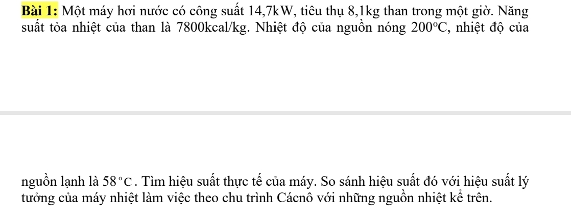 Một máy hơi nước có công suất 14, 7kW, tiêu thụ 8, 1kg than trong một giờ. Năng 
suất tỏa nhiệt của than là 7800kcal/kg. Nhiệt độ của nguồn nóng 200°C , nhiệt độ của 
nguồn lạnh là 58°C. Tìm hiệu suất thực tế của máy. So sánh hiệu suất đó với hiệu suất lý 
tưởng của máy nhiệt làm việc theo chu trình Cácnô với những nguồn nhiệt kể trên.