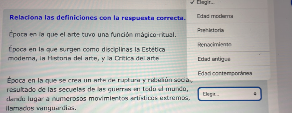 Elegir...
Relaciona las definiciones con la respuesta correcta. Edad moderna
Prehistoria
Época en la que el arte tuvo una función mágico-ritual.
Renacimiento
Época en la que surgen como disciplinas la Estética
moderna, la Historia del arte, y la Critica del arte Edad antigua
Edad contemporánea
Época en la que se crea un arte de ruptura y rebelión socia.,
resultado de las secuelas de las guerras en todo el mundo,
Elegir...
dando lugar a numerosos movimientos artísticos extremos,
llamados vanguardias.