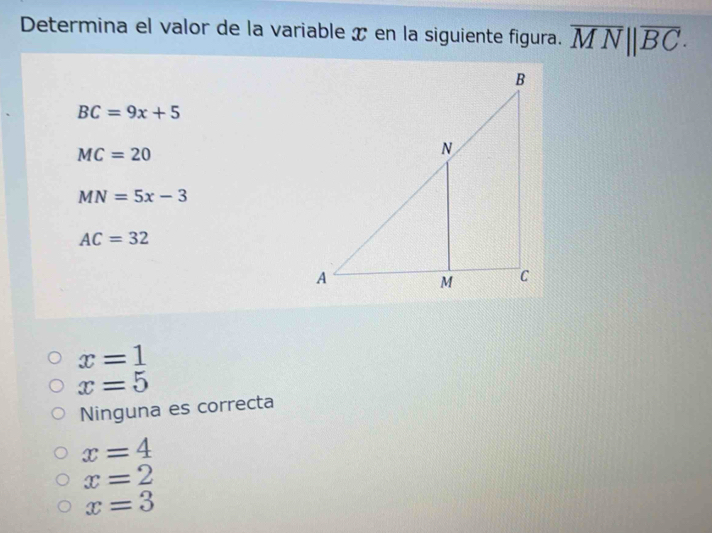 Determina el valor de la variable x en la siguiente figura. overline MN||overline BC·
BC=9x+5
MC=20
MN=5x-3
AC=32
x=1
x=5
Ninguna es correcta
x=4
x=2
x=3