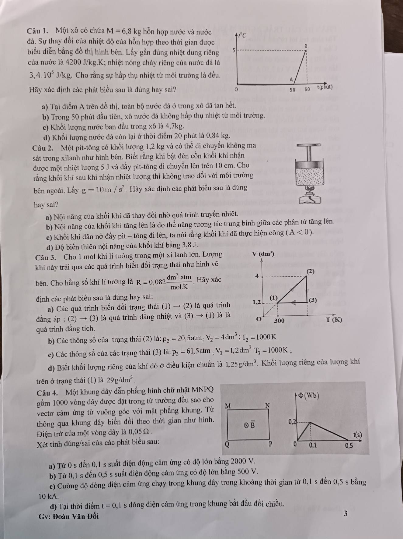 Một xô có chứa M=6,8kg;  hỗn hợp nước và nước t°C
đá. Sự thay đổi của nhiệt độ của hỗn hợp theo thời gian được
B
biểu diễn bằng đồ thị hình bên. Lấy gần đúng nhiệt dung riêng 5
của nước là 4200 J/kg.K; nhiệt nóng chảy riêng của nước đá là
3,4.10^5 J/kg. Cho rằng sự hấp thụ nhiệt từ môi trường là đều.
A
Hãy xác định các phát biểu sau là đúng hay sai? 50 60 t(phùt)
a) Tại điểm A trên đồ thị, toàn bộ nước đá ở trong xô đã tan hết.
b) Trong 50 phút đầu tiên, xô nước đá không hấp thụ nhiệt từ môi trường.
c) Khối lượng nước ban đầu trong xô là 4,7kg.
d) Khối lượng nước đá còn lại ở thời điểm 20 phút là 0,84 kg.
Câu 2. Một pit-tông có khối lượng 1,2 kg và có thể di chuyển không ma
sát trong xilanh như hình bên. Biết rằng khi bật đèn cồn khối khí nhận
được một nhiệt lượng 5 J và đẩy pit-tông di chuyển lên trên 10 cm. Cho
rằng khối khí sau khi nhận nhiệt lượng thì không trao đổi với môi trường
bên ngoài. Lấy g=10m/s^2. Hãy xác định các phát biểu sau là đúng
hay sai?
a) Nội năng của khối khí đã thay đổi nhờ quá trình truyền nhiệt.
b) Nội năng của khối khí tăng lên là do thế năng tương tác trung bình giữa các phân tử tăng lên.
c) Khối khí dãn nở đầy pit - tông đi lên, ta nói rằng khối khí đã thực hiện công (A<0).
d) Độ biến thiên nội năng của khối khí bằng 3,8 J.
Câu 3. Cho 1 mol khí lí tưởng trong một xi lanh lớn. Lượng 
khí này trải qua các quá trình biến đổi trạng thái như hình vẽ
bên. Cho hằng số khí lí tưởng là R=0,082 (dm^3.atm)/mol.K . Hãy xác
định các phát biểu sau là đúng hay sai: 
a) Các quá trình biển đồi trạng thái (1) → (2) là quá trình 
đẳng áp ; (2) → (3) là quá trình đẳng nhiệt va(3)to (1) là là
quá trình đẳng tích. 
b) Các thông số của trạng thái (2) là: p_2=20,5atm;V_2=4dm^3;T_2=1000K
c) Các thông số của các trạng thái (3) là: p_3=61,5atm;V_3=1,2dm^3T_3=1000K;
d) Biết khối lượng riêng của khí đó ở điều kiện chuẩn là 1,25g/dm^3. Khối lượng riêng của lượng khí
trên ở trạng thái (1) là 29g/dm^3
Câu 4. Một khung dây dẫn phẳng hình chữ nhật MNPQ
gồm 1000 vòng dây được đặt trong từ trường đều sao cho
vectơ cảm ứng từ vuông góc với mặt phẳng khung, Từ
thông qua khung dây biến đổi theo thời gian như hình.
Điện trở của một vòng dây là 0,05 Ω .
 
Xét tính đúng/sai của các phát biểu sau:
a) Từ 0 s đến 0,1 s suất điện động cảm ứng có độ lớn bằng 2000 V.
b) Từ 0,1 s đến 0,5 s suất điện động cảm ứng có độ lớn bằng 500 V.
c) Cường độ dòng điện cảm ứng chạy trong khung dây trong khoảng thời gian từ 0,1 s đến 0,5 s bằng
10 kA.
d) Tại thời điểm t=0, 1s dòng điện cảm ứng trong khung bắt đầu đổi chiều.
Gv: Đoàn Văn Đối
3