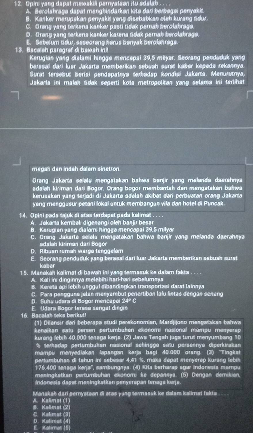 Opini yang dapat mewakili pernystaan itu adalsh
A. Berolahraga dapat menghindarkan kita dari berbagai penyakit.
B. Kanker merupakan penyakit yang disebabkan oleh kurang tidur.
C. Orang yang terkena kanker pasti tidak pernah berolahraga.
D. Orang yang terkena kanker karena tidak pernah berolahraga.
E. Sebelum tidur, seseorang harus banyak berolahraga.
13. Bacalah paragraf di bawah ini!
Kerugian yang dialami hingga mencapai 39,5 milyar. Seorang penduduk yang
berasal dari luar Jakarta memberikan sebuah surat kabar kepada rekannya.
Surat tersebut berisi pendapatnya terhadap kondisi Jakarta. Menurutnya,
Jakarta ini malah tidak seperti kota metropolitan yang selama ini terlihat
megah dan indah dalam sinetron.
Orang Jakarta selalu mengatakan bahwa banjir yang melanda daerahnya
adalah kiriman dari Bogor. Orang bogor membantah dan mengatakan bahwa
kerusakan yang terjadi di Jakarta adalah akibat dari perbuatan orang Jakarta
yang menggusur petani lokal untuk membangun vila dan hotel di Puncak.
14. Opini pada tajuk di atas terdapat pada kalimat_
A. Jakarta kembali digenangi oleh banjir besar
B. Kerugian yang dialami hingga mencapai 39,5 milyar
C. Orang Jakarta selalu mengatakan bahwa banjir yang melanda daerahnya
adalah kiriman dari Bogor
D. Ribuan rumah warga tenggelam
E. Seorang penduduk yang berasal dari luar Jakarta memberikan sebuah surat
kabar
15. Manakah kalimat di bawah ini yang termasuk ke dalam fakta . . . .
A. Kali ini dinginnya melebihi hari-hari sebelumnya
B. Kereta api lebih unggul dibandingkan transportasi darat lainnya
C. Para pengguna jalan menyambut penertiban lalu lintas dengan senang
D. Suhu udara di Bogor mencapai 24°C
E. Udara Bogor terasa sangat dingin
16. Bacalah teks berikut!
(1) Dilansir dari beberapa studi perekonomian, Mardjijono mengatakan bahwa
kenaikan satu persen pertumbuhan ekonomi nasional mampu menyerap
kurang lebih 40.000 tenaga kerja. (2) Jawa Tengah juga turut menyumbang 10
% terhadap pertumbuhan nasional sehingga satu persennya diperkirakan
mampu menyediakan lapangan kerja bagi 40.000 orang. (3) “Tingkat
pertumbuhan di tahun ini sebesar 4,41 %, maka dapat menyerap kurang lebih
176.400 tenaga kerja'', sambungnya. (4) Kita berharap agar Indonesia mampu
meningkatkan pertumbuhan ekonomi ke depannya. (5) Dengan demikian,
Indonesia dapat meningkatkan penyerapan tenaga kerja.
Manakah dari pernyataan di atas yang termasuk ke dalam kalimat fakta
A. Kalimat (1)
B. Kalimat (2)
C. Kalimat (3)
D. Kalimat (4)
E Kalimat (5)