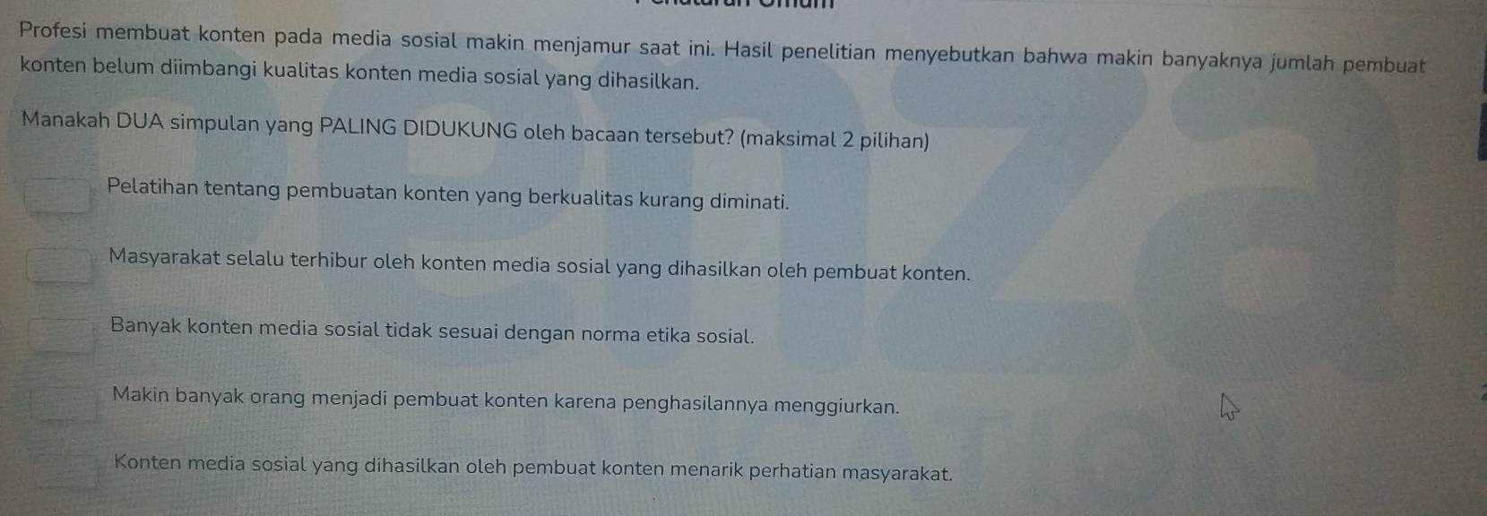 Profesi membuat konten pada media sosial makin menjamur saat ini. Hasil penelitian menyebutkan bahwa makin banyaknya jumlah pembuat
konten belum diimbangi kualitas konten media sosial yang dihasilkan.
Manakah DUA simpulan yang PALING DIDUKUNG oleh bacaan tersebut? (maksimal 2 pilihan)
Pelatihan tentang pembuatan konten yang berkualitas kurang diminati.
Masyarakat selalu terhibur oleh konten media sosial yang dihasilkan oleh pembuat konten.
Banyak konten media sosial tidak sesuai dengan norma etika sosial.
Makin banyak orang menjadi pembuat konten karena penghasilannya menggiurkan.
Konten media sosial yang dihasilkan oleh pembuat konten menarik perhatian masyarakat.