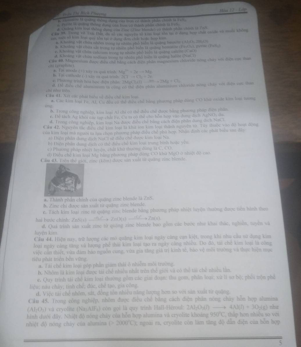Hòa 12 - Lớp
Ti Thị Bích Phương
B. Hematite là quặng thông dụng của tron có thành phần chính là FeSs
c. Perite là quảng thông dụng của fron có thành phần chính là FeS.
d, Quảng kim loại thông dụng của Zine (Zine blende) có thành phần chính là  ZnS
Cầu 39. Trong vô Trải Đất, đa số các nguyên tổ kim loại tôn tại ở dang hợp chất exide và muối không
ian, một số kim loại quý tồn tại ở dang đơn chất hoặc hợp kim
a. Khoạng vật chứa nhôm trong tự nhiên phố biển là quặng bauxite ( (AbO_1,2H_2O)
h. Khoảng vật chứa sát trong từ nhiên pho biển là quang hematite (FesO.), pyrie FeS
e. Khoáng vật chúm caleium trong tự nhiên phố biển là quảng calcite (CaO)
d. Khoảng vật chứa sodium trong tự nhiên phố biên là quặng halite (NaCl)
Cầu 40, Magnesium được điều chế bằng cách diện phần magnesium chloride nòng chây với điện cực than
chi (graphite)
a. Tại anode (+) xãy ra quả trình Mg^(2+)+2eto Mg
B. Tại cathode (-) xáy ra qua trinh 2Clto Cl_2+2e
Phương trinh hóa học điện phân: 2MgCl_2(l)_ Mg+2Mg+Cl_2
d. Để điều chế aluminium ta cũng có thể điện phần aluminium chloride nòng cháy với điện cức than
chỉ như trên.
Câu 41. Xét các phát biểu về điều chế kim loại
#. Các kim loại Fe, Al, Cu đều có thể điều chế băng phương pháp dùng CO khữ oxide kim loại tương
tng .
b. Trong công nghiệp, kim loại Al chi có thể điều chế được bằng phương pháp điện phân.
e. Đề tách Ag khỏi các tạp chát Fe, Cu ta có thể cho hỗn hợp vào dung dịch AgNO: du.
d, Trong công nghiệp, kim loại Na được điều chế bằng cách điện phân dung địch NaCL
Cầu 42, Nguyên tắc điều chế kim loại là khử ion kim loại thành nguyên tử. Tùy thuộc vào độ hoạt động
của kim loại mà người ta lựa chọn phương pháp điều chế phủ hợp. Nhận định các phát biểu sau đây
a) Điện phần dung dịch NaCl sẽ điều chế được kim loại Na.
b) Điện phân dung dịch có thể điều chế kim loại trung bình hoặc yêu.
c) Phương pháp nhiệt luyện, chất khử thường dùng là C, CO.
d) Điều chế kim loại Mg bằng phương pháp dùng CO khử MgO ở nhiệt độ cao.
Cầu 43. Trên thể giới, zine (kêm) được sản xuất từ quặng zine blende.
a. Thành phần chính của quặng zinc blende là ZnS.
b. Zine chỉ được sản xuất từ quặng zine blende.
e. Tách kim loại zine từ quặng zine blende bằng phương pháp nhiệt luyện thường được tiên hành theo
hai bước chính: . ZnS(s)to ZnO(s)to Zn(s)to Zn(s).
d. Quá trình sản xuất zinc từ quặng zinc blende bao gồm các bước như khai thác, nghiễn, tuyên và
luyện kim.
Cầu 44. Hiện nay, trữ lượng các mô quặng kim loại ngày cảng cạn kiệt, trong khi nhu cầu sử dụng kim
loại ngày cảng tăng và lượng phê thái kim loại tạo ra ngày câng nhiều. Do đó, tài chê kim loại là công
việc cản thiết, vừa đảm báo nguồn cung, vừa gia tăng giá trị kình tế, báo vệ môi trường và thực hiện mục
tiêu phát triển bên vững.
a. Tải chế kim loại góp phần giám thải ở nhiễm môi trường.
b. Nhôm là kim loại được tái chế nhiều nhất trên thể giới và có thể tái chế nhiều lần.
e. Quy trình tái chế kim loại thường gồm các giai đoạn: thu gom, phân loại; xù lí sơ bộ; phối trộn phê
liệu; nâu chảy; tinh chế; đúc, chê tạo, gia công.
d. Việc tái chế nhỏm, sắt, đồng tồn nhiều năng lượng hơn so với sản xuất từ quặng.
Câu 45. Trong công nghiệp, nhôm được điều chế bằng cách điện phân nóng chảy hỗn hợp alumina
(Al_2O_3) và cryolite (Na₃AlF₈) còn gọi là quy trinh Hall-Héroul: 2Al_2O_3(l)to 4Al(l)+3O_2(g) như
hình dưới đây. Nhiệt độ nóng chảy của hỗn hợp alumina và cryolite khoảng 950°C , thấp hơn nhiều so với
nhiệt độ nóng chày của alumina (>2000°C) 0; ngoài ra, cryolite còn làm tăng độ dẫn điện của hỗn hợp
5