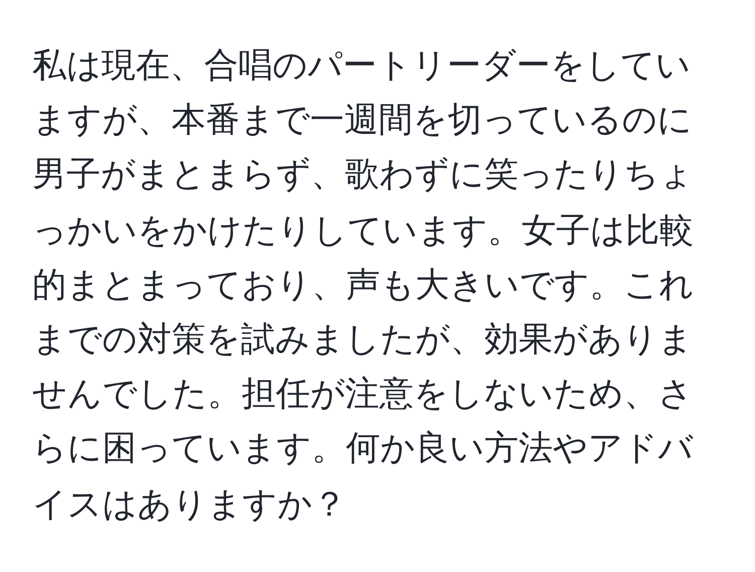 私は現在、合唱のパートリーダーをしていますが、本番まで一週間を切っているのに男子がまとまらず、歌わずに笑ったりちょっかいをかけたりしています。女子は比較的まとまっており、声も大きいです。これまでの対策を試みましたが、効果がありませんでした。担任が注意をしないため、さらに困っています。何か良い方法やアドバイスはありますか？