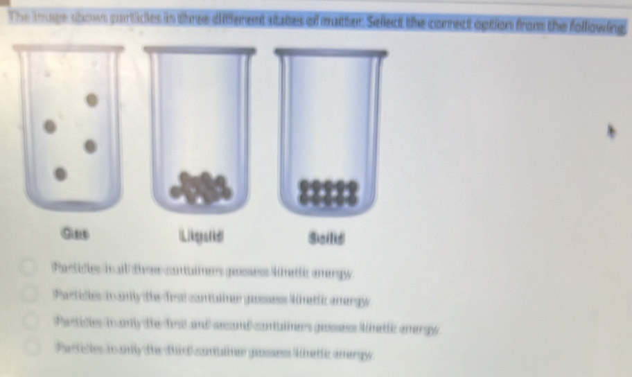 The kruge shows partices in three different states of matter Sellect the correct option from the following
:::::
9n Likgad Scilis
Partities iail the contalmers gessess lmattic anergy.
Particles in anly the drsi contuliner gassees natiz amergy
astilles i ay the fre and secand contalners gaes Mnattc anergy
Partitles m anly the duid contulne gosses lnetlc anergy.