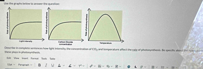 Use the graphs below to answer the question: 
Describe in complete sentences how light intensity, the concentration of CO_2 and temperature affect the rate of photosynthesis. Be specific about the role each o 
these plays in photosynthesis. 
Edit View Insert Format Tools Table 
12pt √ Paragraph B I