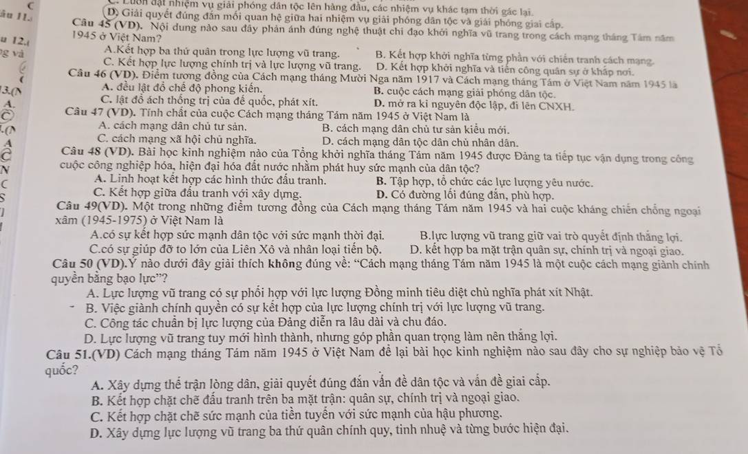 Luờn đạt nhiệm vụ giải phóng dân tộc lên hàng đầu, các nhiệm vụ khác tạm thời gác lại.
âu II.
D) Giải quyết đúng đắn mối quan hệ giữa hai nhiệm vụ giải phóng dân tộc và giải phóng giai cấp.
Câu 45 (VD). Nội dung nào sau đây phản ánh đúng nghệ thuật chi đạo khởi nghĩa vũ trang trong cách mạng tháng Tâm năm
1945 ở Việt Nam?
u 12.(
g và
A.Kết hợp ba thứ quân trong lực lượng vũ trang. B. Kết hợp khởi nghĩa từng phần với chiến tranh cách mạng.
a
C. Kết hợp lực lượng chính trị và lực lượng vũ trang. D. Kết hợp khởi nghĩa và tiến công quân sự ở khấp nơi.
( Câu 46 (VD). Điểm tương đồng của Cách mạng tháng Mười Nga năm 1917 và Cách mạng tháng Tám ở Việt Nam năm 1945 là
3.(N A. đều lật đổ chế độ phong kiến. B. cuộc cách mạng giải phóng dân tộc.
C. lật đồ ách thống trị của đế quốc, phát xít.
A. D. mở ra kỉ nguyên độc lập, đi lên CNXH.
Câu 47 (VD). Tính chất của cuộc Cách mạng tháng Tám năm 1945 ở Việt Nam là
. (N A. cách mạng dân chủ tư sản. B. cách mạng dân chủ tư sản kiều mới.
C. cách mạng xã hội chủ nghĩa. D. cách mạng dân tộc dân chủ nhân dân.
Câu 48 (VD). Bài học kinh nghiệm nào của Tổng khởi nghĩa tháng Tám năm 1945 được Đảng ta tiếp tục vận dụng trong công
N cuộc công nghiệp hóa, hiện đại hóa đất nước nhằm phát huy sức mạnh của dân tộc?
A. Linh hoạt kết hợp các hình thức đấu tranh.
( B. Tập hợp, tổ chức các lực lượng yêu nước.
a
C. Kết hợp giữa đấu tranh với xây dựng. D. Có đường lối đúng đắn, phù hợp.
Câu 49(VD). Một trong những điểm tương đồng của Cách mạng tháng Tám năm 1945 và hai cuộc kháng chiến chống ngoại
xâm (1945-1975) ở Việt Nam là
A.có sự kết hợp sức mạnh dân tộc với sức mạnh thời đại. B.lực lượng vũ trang giữ vai trò quyết định thắng lợi.
C.có sự giúp đỡ to lớn của Liên Xô và nhân loại tiến bộ. D. kết hợp ba mặt trận quân sự, chính trị và ngoại giao.
Câu 50 (VD).Ý nào dưới đây giải thích không đúng về: “Cách mạng tháng Tám năm 1945 là một cuộc cách mạng giành chính
quyền băng bạo lực''?
A. Lực lượng vũ trang có sự phổi hợp với lực lượng Đồng minh tiêu diệt chù nghĩa phát xít Nhật.
B. Việc giành chính quyền có sự kết hợp của lực lượng chính trị với lực lượng vũ trang.
C. Công tác chuân bị lực lượng của Đảng diễn ra lâu dài và chu đáo.
D. Lực lượng vũ trang tuy mới hình thành, nhưng góp phần quan trọng làm nên thắng lợi.
Câu 51.(VD) Cách mạng tháng Tám năm 1945 ở Việt Nam đề lại bài học kinh nghiệm nào sau đây cho sự nghiệp bảo vệ Tổ
quốc?
A. Xây dựng thể trận lòng dân, giải quyết đúng đắn vấn đề dân tộc và vấn đề giai cấp.
B. Kết hợp chặt chẽ đấu tranh trên ba mặt trận: quân sự, chính trị và ngoại giao.
C. Kết hợp chặt chẽ sức mạnh của tiền tuyển với sức mạnh của hậu phương.
D. Xây dựng lực lượng vũ trang ba thứ quân chính quy, tinh nhuệ và từng bước hiện đại.