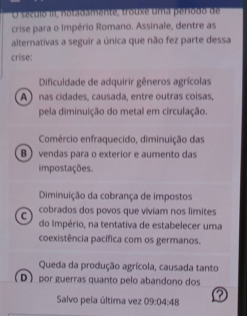 século III, notadamente, trouxe uma período de
crise para o Império Romano. Assinale, dentre as
alternativas a seguir a única que não fez parte dessa
crise:
Dificuldade de adquirir gêneros agrícolas
A nas cidades, causada, entre outras coisas,
pela diminuição do metal em circulação.
Comércio enfraquecido, diminuição das
B vendas para o exterior e aumento das
impostações.
Diminuição da cobrança de impostos
C
cobrados dos povos que viviam nos limites
do Império, na tentativa de estabelecer uma
coexistência pacífica com os germanos.
Queda da produção agrícola, causada tanto
D por guerras quanto pelo abandono dos
Salvo pela última vez 09:04:48
?