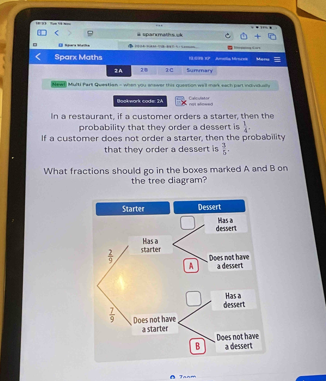 18:33 Tue 19 Nov
sparxmaths.uk
* Sparx Maths 2024-HAM-11B-BST-1- Lesson Shopping Cart
Sparx Maths 19.698 XP Amelia Mrozek Menu
2A 2B 2C Summary
New! Multi Part Question - when you answer this question we'll mark each part individually
Bookwork code: 2A Calculator
not allowed 
In a restaurant, if a customer orders a starter, then the
probability that they order a dessert is  1/4 .
If a customer does not order a starter, then the probability
that they order a dessert is  3/5 .
What fractions should go in the boxes marked A and B on
the tree diagram?
7oom