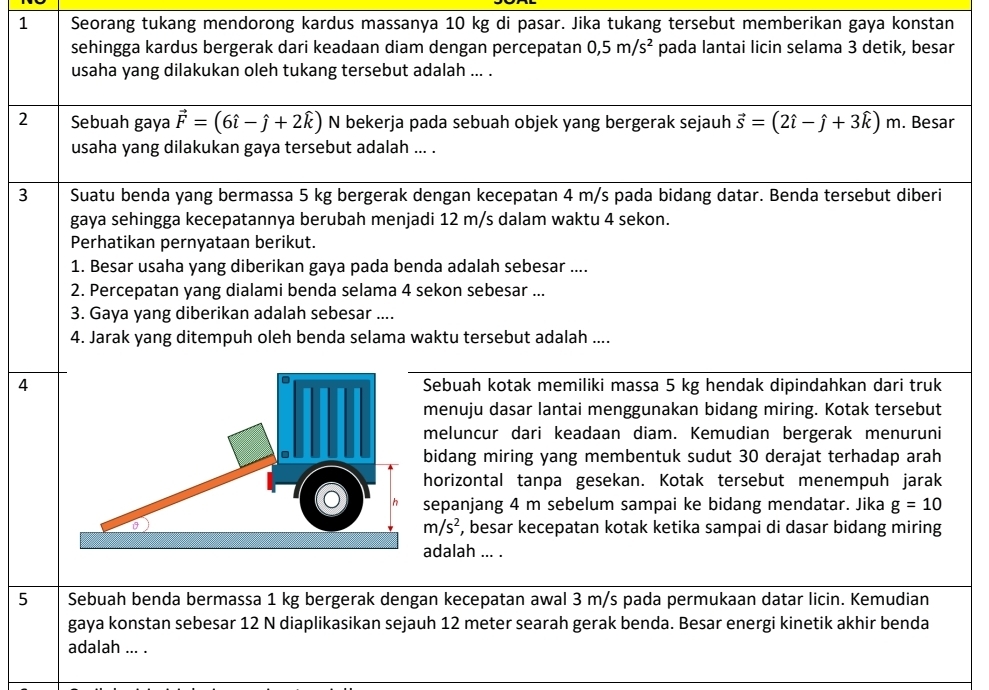 Seorang tukang mendorong kardus massanya 10 kg di pasar. Jika tukang tersebut memberikan gaya konstan
sehingga kardus bergerak dari keadaan diam dengan percepatan 0,5m/s^2 pada lantai licin selama 3 detik, besar
usaha yang dilakukan oleh tukang tersebut adalah ... .
2 Sebuah gaya vector F=(6hat i-hat j+2hat k) N bekerja pada sebuah objek yang bergerak sejauh vector s=(2hat i-hat j+3hat k)m. Besar
usaha yang dilakukan gaya tersebut adalah ... .
3 Suatu benda yang bermassa 5 kg bergerak dengan kecepatan 4 m/s pada bidang datar. Benda tersebut diberi
gaya sehingga kecepatannya berubah menjadi 12 m/s dalam waktu 4 sekon.
Perhatikan pernyataan berikut.
1. Besar usaha yang diberikan gaya pada benda adalah sebesar ....
2. Percepatan yang dialami benda selama 4 sekon sebesar ...
3. Gaya yang diberikan adalah sebesar ....
4. Jarak yang ditempuh oleh benda selama waktu tersebut adalah ....
4Sebuah kotak memiliki massa 5 kg hendak dipindahkan dari truk
menuju dasar lantai menggunakan bidang miring. Kotak tersebut
meluncur dari keadaan diam. Kemudian bergerak menuruni
bidang miring yang membentuk sudut 30 derajat terhadap arah
horizontal tanpa gesekan. Kotak tersebut menempuh jarak
sepanjang 4 m sebelum sampai ke bidang mendatar. Jika g=10
m/s^2 , besar kecepatan kotak ketika sampai di dasar bidang miring
adalah ... .
5 Sebuah benda bermassa 1 kg bergerak dengan kecepatan awal 3 m/s pada permukaan datar licin. Kemudian
gaya konstan sebesar 12 N diaplikasikan sejauh 12 meter searah gerak benda. Besar energi kinetik akhir benda
adalah ... .