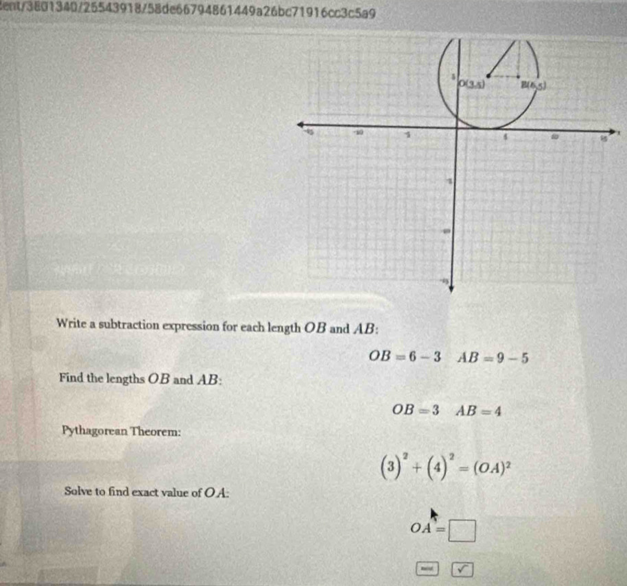 cent/3801340/25543918/58de66794861449a26bc71916cc3c5a9
x
Write a subtraction expression for each length OB and AB:
OB=6-3 AB=9-5
Find the lengths OB and AB:
OB=3 AB=4
Pythagorean Theorem:
(3)^2+(4)^2=(OA)^2
Solve to find exact value of OA:
OA=□