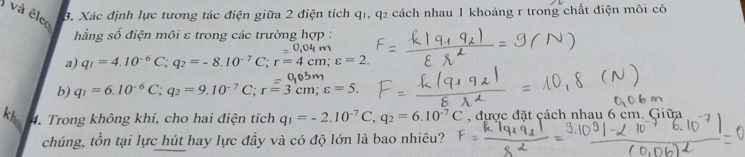 Xác định lực tương tác điện giữa 2 điện tích q1, q2 cách nhau 1 khoảng r trong chất điện môi có 
và êlec 
hằng số điện môi ε trong các trường hợp :
0,04m
a) q_1=4.10^(-6)C; q_2=-8.10^(-7)C; r=4cm; varepsilon =2. 
b) q_1=6.10^(-6)C; q_2=9.10^(-7)C; r=3cm; varepsilon =5. 
kho 4. Trong không khí, cho hai điện tích q_1=-2.10^(-7)C, q_2=6.10^(-7)C , được đặt cách nhau 6 cm. Giữa 
chúng, tồn tại lực hút hay lực đầy và có độ lớn là bao nhiêu?