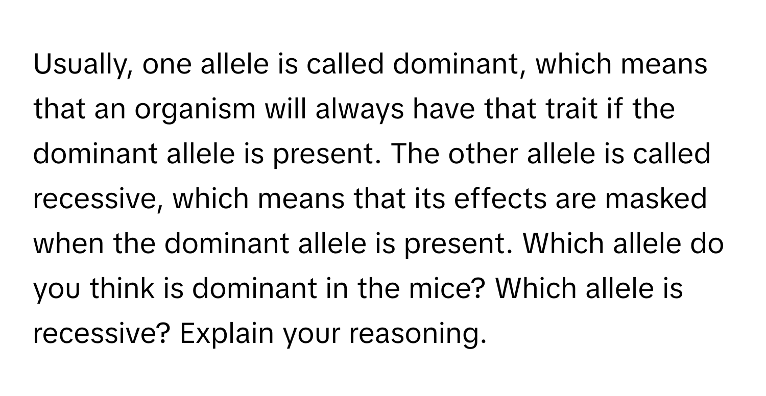 Usually, one allele is called dominant, which means that an organism will always have that trait if the dominant allele is present. The other allele is called recessive, which means that its effects are masked when the dominant allele is present. Which allele do you think is dominant in the mice? Which allele is recessive? Explain your reasoning.