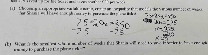 has $75 saved up for the ticket and saves another $20 per week. 
(a) Choosing an appropriate variable name, create an inequality that models the various number of weeks
that Shania will have enough money to purchase the plane ticket. 
(b) What is the smallest whole number of weeks that Shania will need to save in order to have enough 
money to purchase the plane ticket?