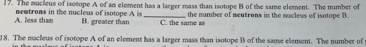 The nucleus of isotope A of an element has a larger mass than isotope B of the same element. The number of
neutrons in the nucleus of isotope A is _the number of neutrons in the nucleus of isotope B.
A. less than B. greater than C. the same as
18. The nucleus of isotope A of an element has a larger mass than isotope B of the same element. The number of