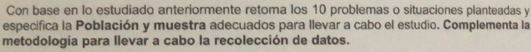 Con base en lo estudiado anteriormente retoma los 10 problemas o situaciones planteadas y 
especifica la Población y muestra adecuados para llevar a cabo el estudio. Complementa la 
metodología para llevar a cabo la recolección de datos.