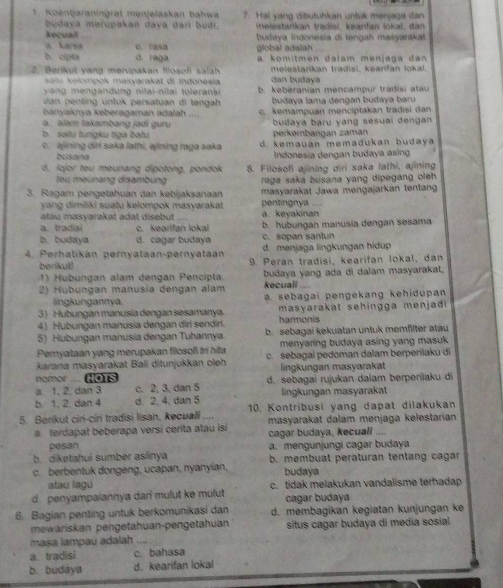 Koentjaraningrat menjelaskan bahwa 7. Hai yang dibutuhkan untük menjaga dan
budaya merupakań daya darl budi. melestańikan tradisi, keanfan lokal, dan
Recuali  budaya Indonesia di tengah masyarakat
a karsa c. rasa global adalah
b. cipta d raga a. komitmen dalam menjaga dan
2. Berikut yang merupakan filosofi salah melestarikan tradisi, kearifan lokal.
satu kəlompok maïyarakat di Indonesia dan budaya
yang mengandung nilai-nilai toleransi b. kebéranian mencampur tradisi atau
dan penting untük persatuan di tengah  budaya lama dengan budaya baru
banyaknya keberagaman adalah .... c. kemampuan menciptakan tradisi dan
a. alam takambang jadi guru  budaya baru yang sesuai dengan .
b. satu tungku tiga batu perkembängan zaman
c. ajining diri saka lathi, ajining raga saka d. kemauan memadukan budaya 
busana  Indonesia dengan budaya asing
d, lojor teu meunang dipotong, pondok 8. Filosofi ajining diri saka lathi, ajining
tu meunang disambung raga saka busana yang dipegang oleh .
3. Ragam pengetahuan dan kebijaksanaan masyarakat Jawa mengajarkan tentan
yang dimiliki suatu kelompok masyarakat pentingnya ....
atau masyarakat adat disebut .... a. keyakinan
a. tradisi c. kearifan lokal b. hubungan manusia dengan sesama
b. budaya d. cagar budaya c. sopan santun
4. Perhatikan pernyataan-pernyataan d. menjaga lingkungan hidup
berikut! 9. Peran tradisi, kearifan lokal, dan
1) Hubungan alam dengan Pencipta. budaya yang ada di dalám masyarakat,
2) Hubungan manusia dengan alam kecuali ....
lingkungannya. a. sebagai pengekang kehidupan 
3) Hubungan manusía dengan sesamanya. masyarakat sehingga menjadi
4) Hubungan manusia dengan diri sendiri. harmonis
5) Hubungan manusia dengan Tuhannya. b. sebagai kekuatan untuk memfilter atau
Pemyataan yang merupakan filcsofi tri hita  menyaring budaya asing yang masuk .
karana masyarakat Bali ditunjukkan oleh c. sebagai pedoman dalam berperilaku di
lingkungan masyarakat
nomor .... HO1S d. sebagai rujukan dalam berperilaku di
a. 1, 2, dan 3 c. 2, 3, dan 5
lingkungan masyarakat
b. 1, 2, dan 4 d. 2, 4. dan 5 10. Kontribusi yang dapat dilakukan
5. Berikut ciri-ciri tradisi lisan, kecuali ....
a. terdapat beberapa versí cerita atau isi masyarakat dalam menjaga kelestarían
cagar budaya, kecuali ....
pesan a. mengunjungi cagar budaya
b. diketahui sumber aslinya  b. membuat peraturan tentang cagar
c. berbentuk dongeng, ucapan, nyanyian, budaya
atau lagu c. tidak melakukan vandalisme terhadap
d. penyampaiannya dan mulut ke mulut .
cagar budaya
6. Bagian penting untuk berkomunikasi dan d. membagikan kegiatan kunjungan ke
mewariskan pengetahuan-pengetahuan situs cagar budaya di media sosial 
masa lampau adalah_
a. tradisi c. bahasa
b. budaya d. kearifan lokal