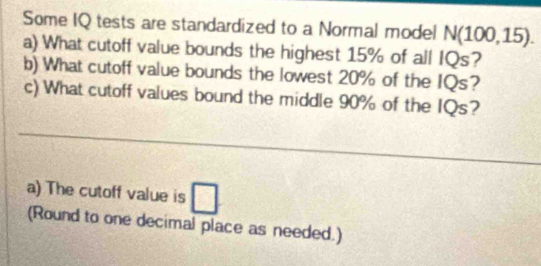 Some IQ tests are standardized to a Normal model N(100,15). 
a) What cutoff value bounds the highest 15% of all IQs? 
b) What cutoff value bounds the lowest 20% of the IQs? 
c) What cutoff values bound the middle 90% of the IQs? 
a) The cutoff value is □ 
(Round to one decimal place as needed.)