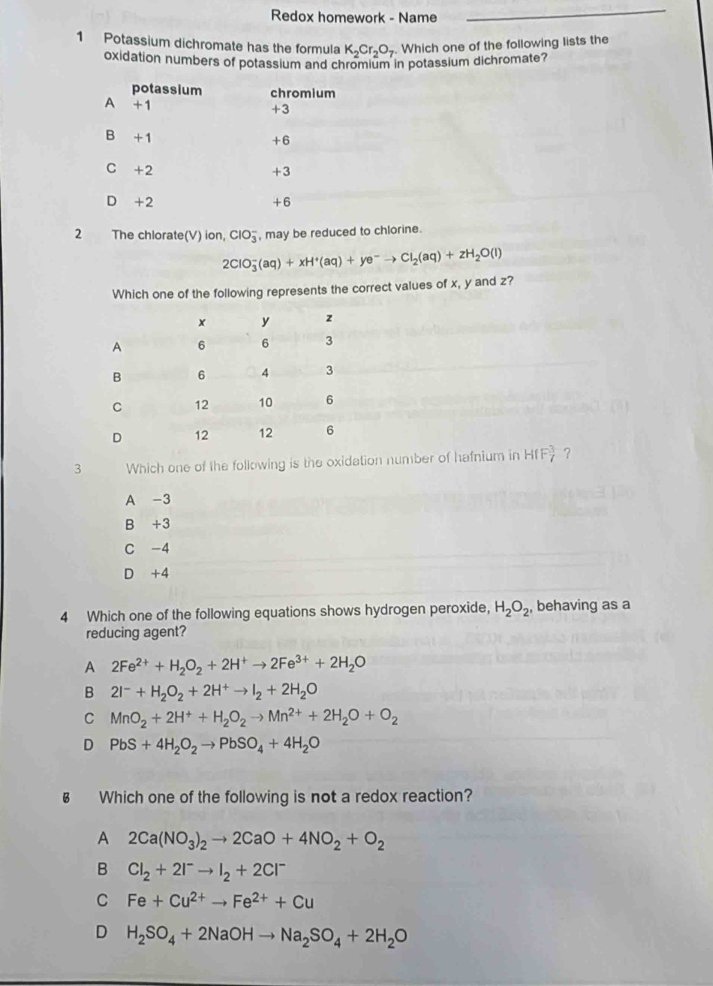 Redox homework - Name
_
1 Potassium dichromate has the formula K_2Cr_2O_7 Which one of the following lists the
oxidation numbers of potassium and chromium in potassium dichromate?
potassium chromium
A +1
+3
B +1
+6
C +2 +3
D +2 +6
2 The chlorate(V) ion, ClO_3^(- , may be reduced to chlorine.
2ClO_3^-(aq)+xH^+)(aq)+ye^-to Cl_2(aq)+zH_2O(l)
Which one of the following represents the correct values of x, y and z?
3 Which one of the following is the oxidation number of hafnium in HfF_7^(3 ?
A -3
B +3
C -4
D +4
4 Which one of the following equations shows hydrogen peroxide, H_2)O_2 , behaving as a
reducing agent?
A 2Fe^(2+)+H_2O_2+2H^+to 2Fe^(3+)+2H_2O
B 2I^-+H_2O_2+2H^+to I_2+2H_2O
C MnO_2+2H^++H_2O_2to Mn^(2+)+2H_2O+O_2
D PbS+4H_2O_2to PbSO_4+4H_2O
§ Which one of the following is not a redox reaction?
A 2Ca(NO_3)_2to 2CaO+4NO_2+O_2
B Cl_2+2I^-to I_2+2Cl^-
C Fe+Cu^(2+)to Fe^(2+)+Cu
D H_2SO_4+2NaOHto Na_2SO_4+2H_2O