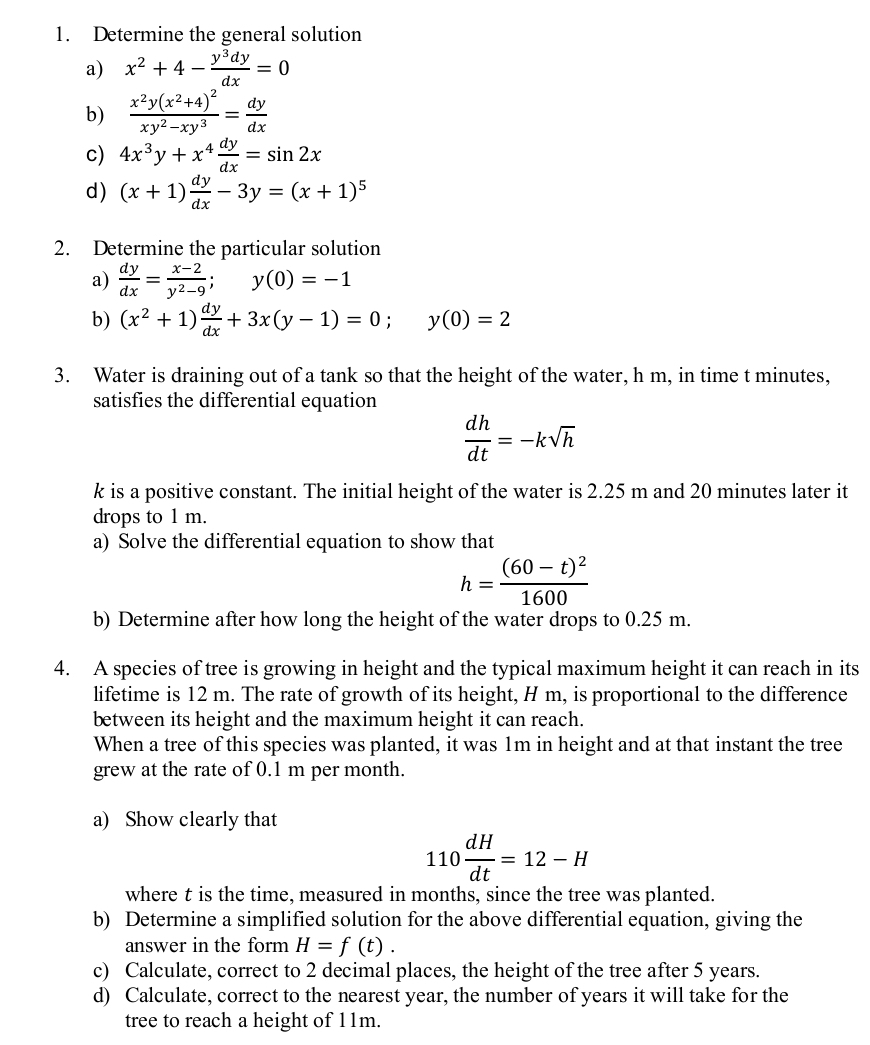 Determine the general solution
a) x^2+4- y^3dy/dx =0
b) frac x^2y(x^2+4)^2xy^2-xy^3= dy/dx 
c) 4x^3y+x^4 dy/dx =sin 2x
d) (x+1) dy/dx -3y=(x+1)^5
2. Determine the particular solution
a)  dy/dx = (x-2)/y^2-9 ;y(0)=-1
b) (x^2+1) dy/dx +3x(y-1)=0; y(0)=2
3. Water is draining out of a tank so that the height of the water, h m, in time t minutes,
satisfies the differential equation
 dh/dt =-ksqrt(h)
k is a positive constant. The initial height of the water is 2.25 m and 20 minutes later it
drops to 1 m.
a) Solve the differential equation to show that
h=frac (60-t)^21600
b) Determine after how long the height of the water drops to 0.25 m.
4. A species of tree is growing in height and the typical maximum height it can reach in its
lifetime is 12 m. The rate of growth of its height, H m, is proportional to the difference
between its height and the maximum height it can reach.
When a tree of this species was planted, it was 1m in height and at that instant the tree
grew at the rate of 0.1 m per month.
a) Show clearly that
110 dH/dt =12-H
where t is the time, measured in months, since the tree was planted.
b) Determine a simplified solution for the above differential equation, giving the
answer in the form H=f(t).
c) Calculate, correct to 2 decimal places, the height of the tree after 5 years.
d) Calculate, correct to the nearest year, the number of years it will take for the
tree to reach a height of 11m.