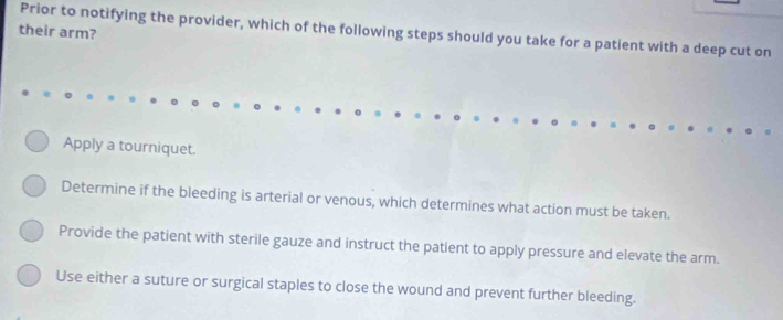 their arm?
Prior to notifying the provider, which of the following steps should you take for a patient with a deep cut on
Apply a tourniquet.
Determine if the bleeding is arterial or venous, which determines what action must be taken.
Provide the patient with sterile gauze and instruct the patient to apply pressure and elevate the arm.
Use either a suture or surgical staples to close the wound and prevent further bleeding.