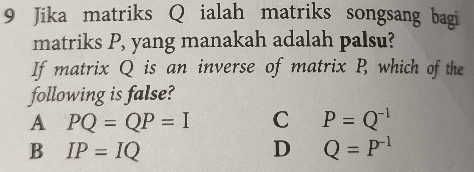 Jika matriks Q ialah matriks songsang bagi
matriks P, yang manakah adalah palsu?
If matrix Q is an inverse of matrix P, which of the
following is false?
A PQ=QP=I
C P=Q^(-1)
B IP=IQ
D Q=P^(-1)