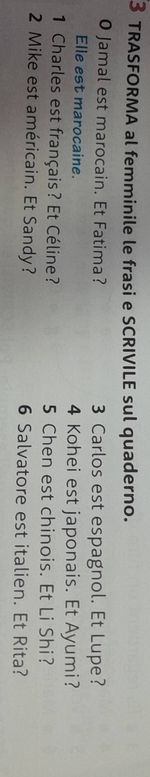 TRASFORMA al femminile le frasi e SCRIVILE sul quaderno. 
O Jamal est marocain. Et Fatima? 3 Carlos est espagnol. Et Lupe? 
Elle est marocaine. 
4 Kohei est japonais. Et Ayumi? 
1 Charles est français? Et Céline? 5 Chen est chinois. Et Li Shi? 
2 Mike est américain. Et Sandy? 6 Salvatore est italien. Et Rita?