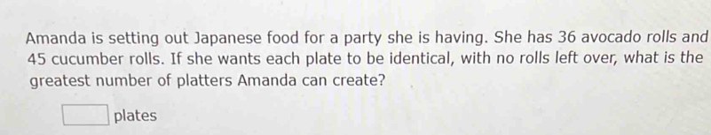 Amanda is setting out Japanese food for a party she is having. She has 36 avocado rolls and
45 cucumber rolls. If she wants each plate to be identical, with no rolls left over, what is the 
greatest number of platters Amanda can create? 
□ plates