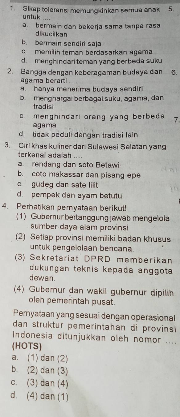 Sikap toleransi memungkinkan semua anak 5.
untuk
a. bermain dan bekerja sama tanpa rasa
dikucilkan
b. bermain sendiri saja
c. memilih teman berdasarkan agama
d. menghindari teman yang berbeda suku
2. Bangga dengan keberagaman budaya dan 6.
agama berarti ….
a. hanya menerima budaya sendiri
b. menghargai berbagai suku, agama, dan
tradisi
c. menghindari orang yang berbeda 7.
agama
d. tidak peduli dengan tradisi lain
3. Ciri khas kuliner dari Sulawesi Selatan yang
terkenal adalah ....
a. rendang dan soto Betawi
b. coto makassar dan pisang epe
c. gudeg dan sate lilit
d. pempek dan ayam betutu
4. Perhatikan pernyataan berikut!
(1) Gubernur bertanggung jawab mengelola
sumber daya alam provinsi
(2) Setiap provinsi memiliki badan khusus
untuk pengelolaan bencana.
(3) Sekretariat DPRD memberikan
dukungan teknis kepada anggota
dewan.
(4) Gubernur dan wakil gubernur dipilih
oleh pemerintah pusat.
Pernyataan yang sesuai dengan operasional
dan struktur pemerintahan di provinsi
Indonesia ditunjukkan oleh nomor ....
(HOTS)
a. (1) dan (2)
b. (2) dan (3)
c. (3) dan (4)
d. (4) dan (1)