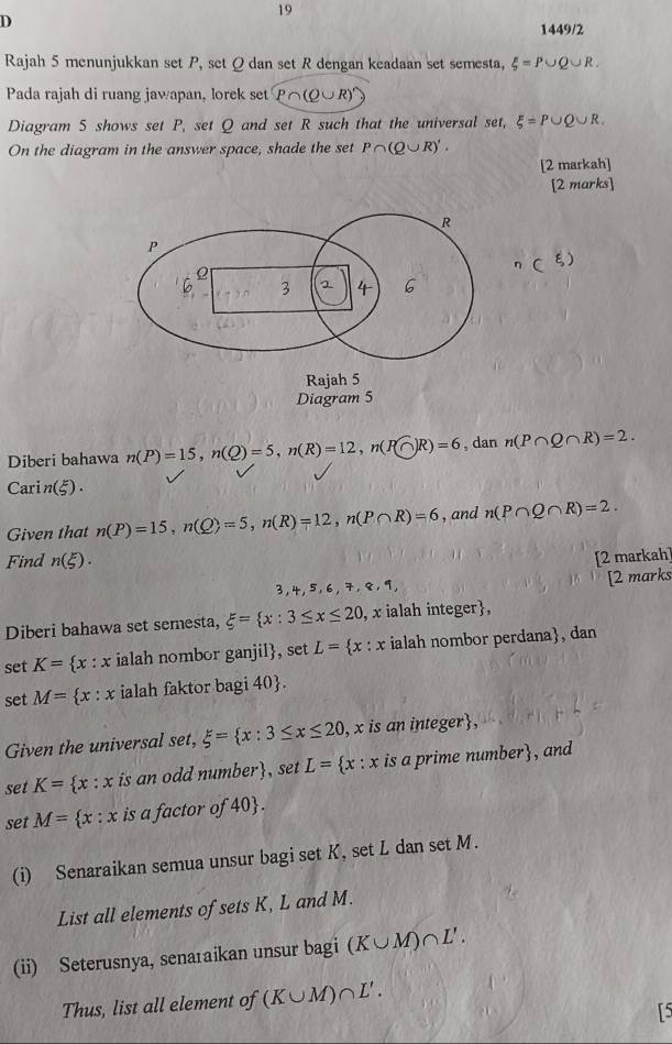 1449/2 
Rajah 5 menunjukkan set P, set Ωdan set R dengan keadaan set semesta, xi =P∪ Q∪ R. 
Pada rajah di ruang jawapan, lorek set P∩ (Q∪ R)'
Diagram 5 shows set P, set Q and set R such that the universal set, xi =P∪ Q∪ R. 
On the diagram in the answer space, shade the set P∩ (Q∪ R)'. 
[2 markah] 
[2 marks] 
Diberi bahawa n(P)=15, n(Q)=5, n(R)=12, n(P(∩ R)=6 , dan n(P∩ Q∩ R)=2. 
Car n(xi ). 
Given that n(P)=15, n(Q)=5, n(R)=12, n(P∩ R)=6 , and n(P∩ Q∩ R)=2. 
Find n(xi ). 
[2 markah]
3, 4, 5 ,6, 7, 8, 9 [2 marks 
Diberi bahawa set semesta, xi = x:3≤ x≤ 20 , x ialah integer, 
set K= x:x ialah nombor ganjil, set L= x:x ialah nombor perdana, dan 
set M= x:x ialah faktor bagi 40 . 
Given the universal set, xi = x:3≤ x≤ 20 , x is an integer, 
set K= x:x is an odd number, set L= x:x is a prime number, and 
set M= x:x is a factor of 40. 
(i) Senaraikan semua unsur bagi set K, set L dan set M. 
List all elements of sets K, L and M. 
(ii) Seterusnya, senaraikan unsur bagi (K∪ M)∩ L'. 
Thus, list all element of (K∪ M)∩ L'. 
L